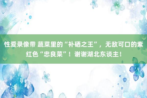 性爱录像带 蔬菜里的“补硒之王”，无敌可口的紫红色“忠良菜”！谢谢湖北东谈主！
