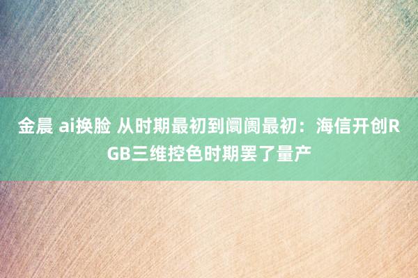 金晨 ai换脸 从时期最初到阛阓最初：海信开创RGB三维控色时期罢了量产