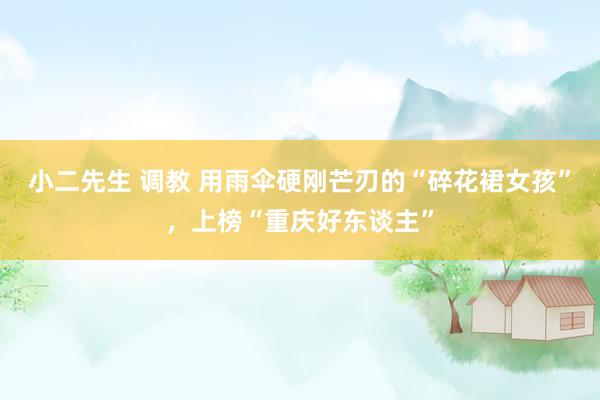 小二先生 调教 用雨伞硬刚芒刃的“碎花裙女孩”，上榜“重庆好东谈主”