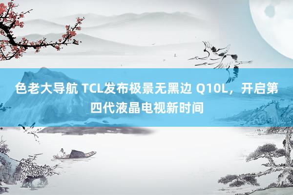 色老大导航 TCL发布极景无黑边 Q10L，开启第四代液晶电视新时间