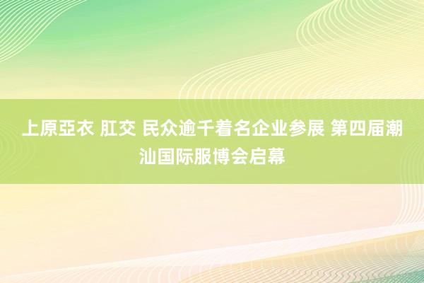 上原亞衣 肛交 民众逾千着名企业参展 第四届潮汕国际服博会启幕