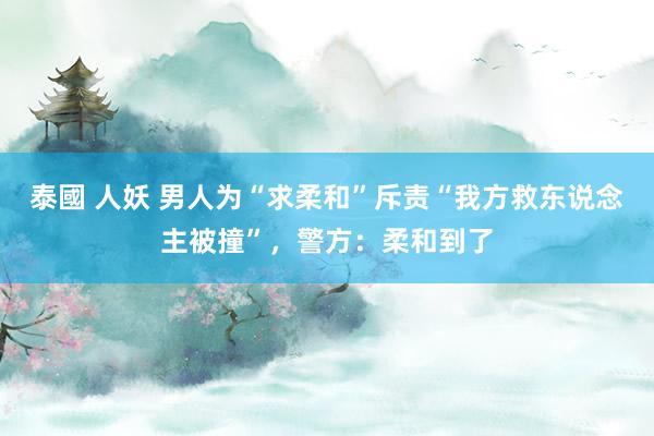 泰國 人妖 男人为“求柔和”斥责“我方救东说念主被撞”，警方：柔和到了