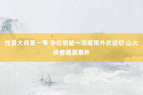 性爱大师第一季 李在明被一须眉用外衣迫切 山火侦查遇袭事件