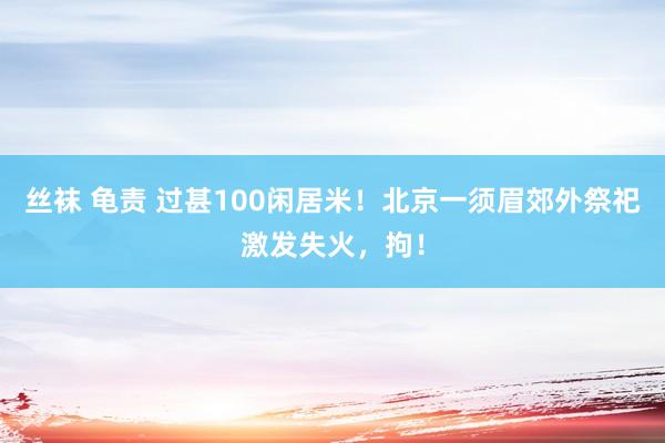 丝袜 龟责 过甚100闲居米！北京一须眉郊外祭祀激发失火，拘！