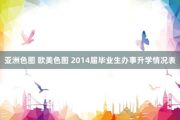 亚洲色图 欧美色图 2014届毕业生办事升学情况表