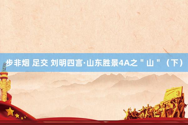 步非烟 足交 刘明四言·山东胜景4A之＂山＂（下）