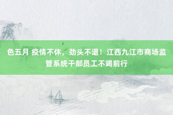 色五月 疫情不休，劲头不退！江西九江市商场监管系统干部员工不竭前行