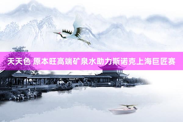 天天色 原本旺高端矿泉水助力斯诺克上海巨匠赛