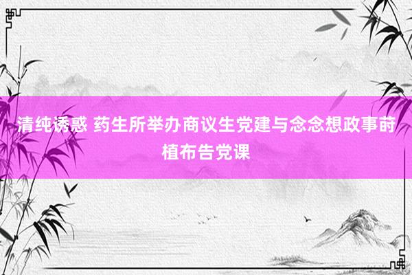 清纯诱惑 药生所举办商议生党建与念念想政事莳植布告党课