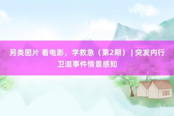 另类图片 看电影，学救急（第2期） | 突发内行卫滋事件情景感知