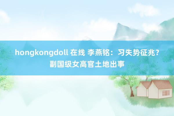 hongkongdoll 在线 李燕铭：习失势征兆？副国级女高官土地出事