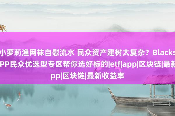 小萝莉渔网袜自慰流水 民众资产建树太复杂？Blackstone APP民众优选型专区帮你选好标的|etf|app|区块链|最新收益率
