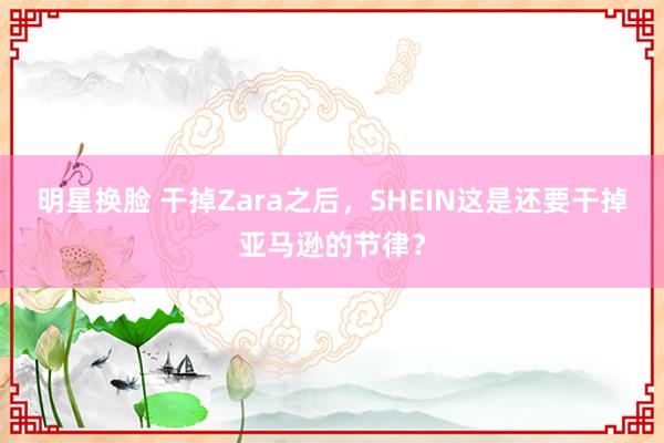 明星换脸 干掉Zara之后，SHEIN这是还要干掉亚马逊的节律？