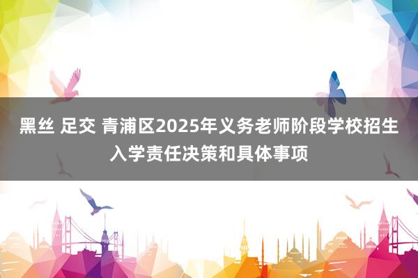 黑丝 足交 青浦区2025年义务老师阶段学校招生入学责任决策和具体事项