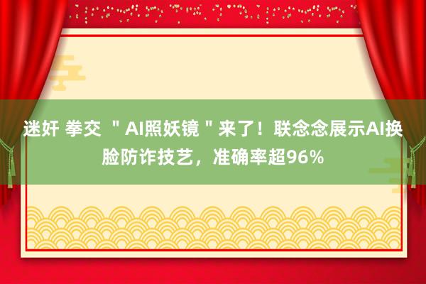 迷奸 拳交 ＂AI照妖镜＂来了！联念念展示AI换脸防诈技艺，准确率超96%