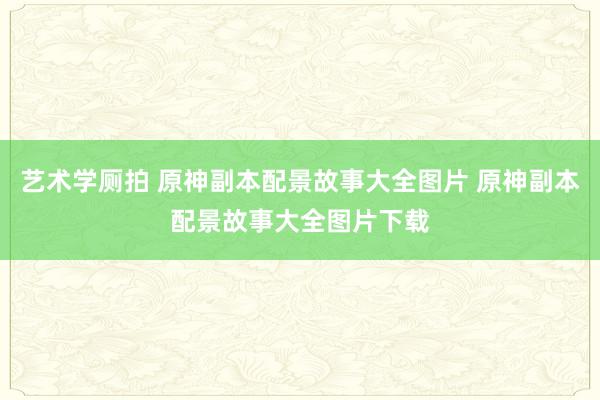 艺术学厕拍 原神副本配景故事大全图片 原神副本配景故事大全图片下载