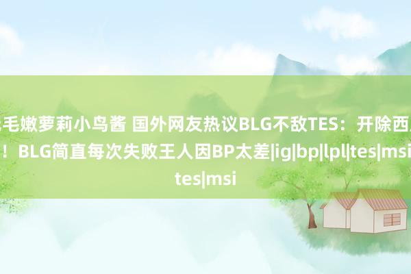 无毛嫩萝莉小鸟酱 国外网友热议BLG不敌TES：开除西席！BLG简直每次失败王人因BP太差|ig|bp|lpl|tes|msi