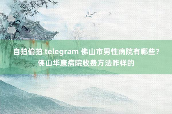 自拍偷拍 telegram 佛山市男性病院有哪些？佛山华康病院收费方法咋样的