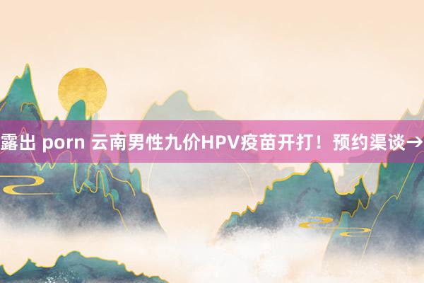 露出 porn 云南男性九价HPV疫苗开打！预约渠谈→
