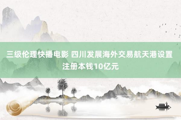 三级伦理快播电影 四川发展海外交易航天港设置 注册本钱10亿元