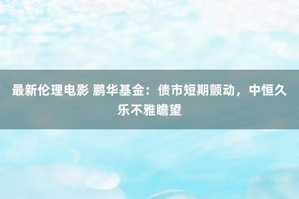 最新伦理电影 鹏华基金：债市短期颤动，中恒久乐不雅瞻望