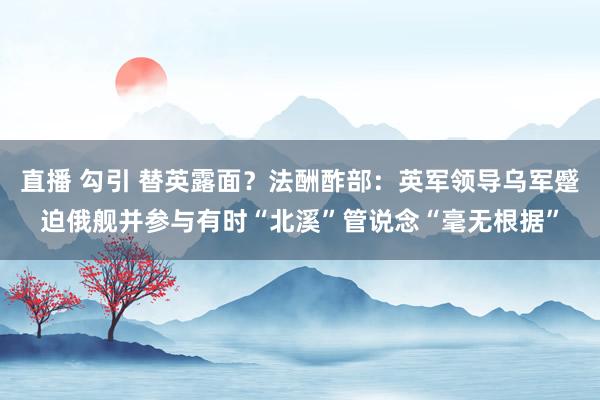 直播 勾引 替英露面？法酬酢部：英军领导乌军蹙迫俄舰并参与有时“北溪”管说念“毫无根据”