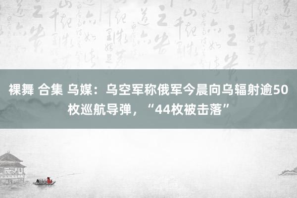 裸舞 合集 乌媒：乌空军称俄军今晨向乌辐射逾50枚巡航导弹，“44枚被击落”
