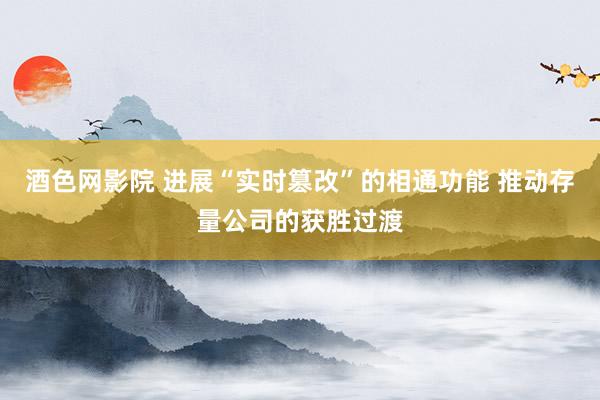 酒色网影院 进展“实时篡改”的相通功能 推动存量公司的获胜过渡