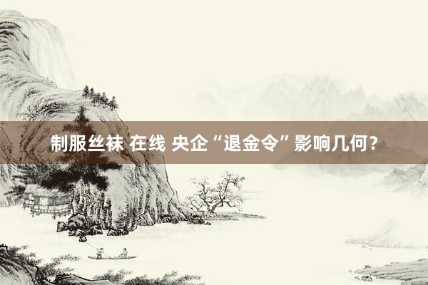 制服丝袜 在线 央企“退金令”影响几何？