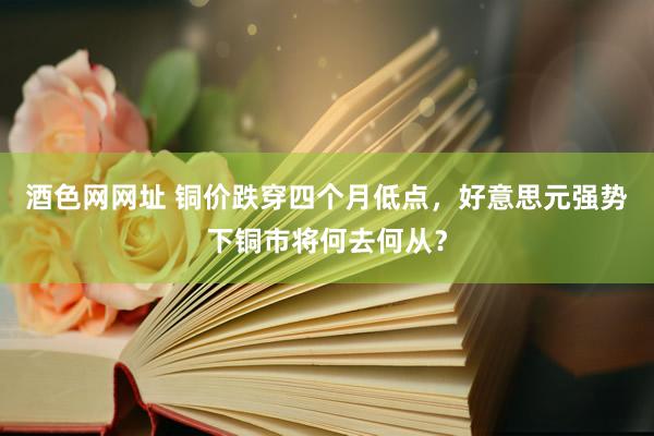 酒色网网址 铜价跌穿四个月低点，好意思元强势下铜市将何去何从？
