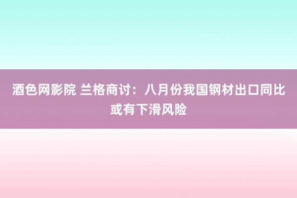 酒色网影院 兰格商讨：八月份我国钢材出口同比或有下滑风险