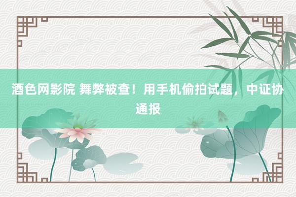 酒色网影院 舞弊被查！用手机偷拍试题，中证协通报