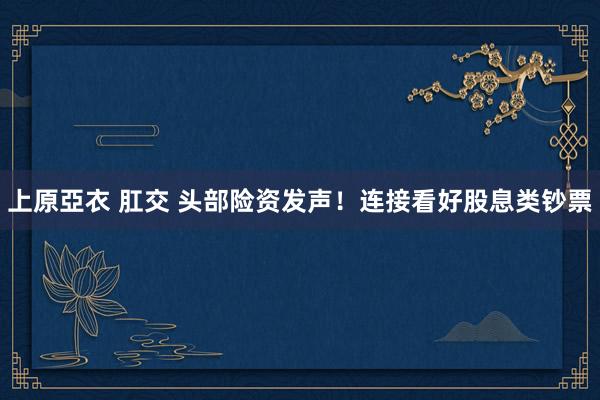 上原亞衣 肛交 头部险资发声！连接看好股息类钞票