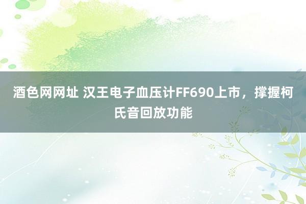 酒色网网址 汉王电子血压计FF690上市，撑握柯氏音回放功能