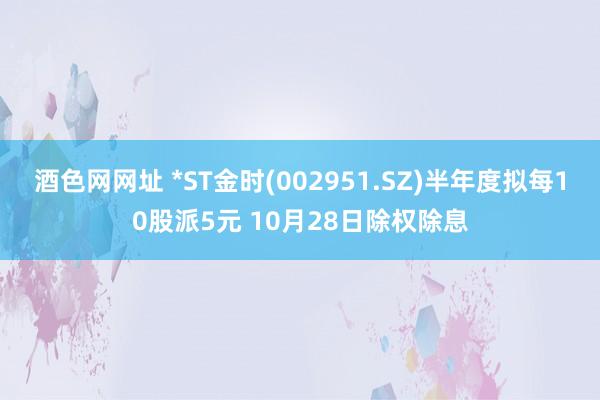 酒色网网址 *ST金时(002951.SZ)半年度拟每10股派5元 10月28日除权除息