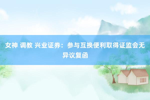 女神 调教 兴业证券：参与互换便利取得证监会无异议复函