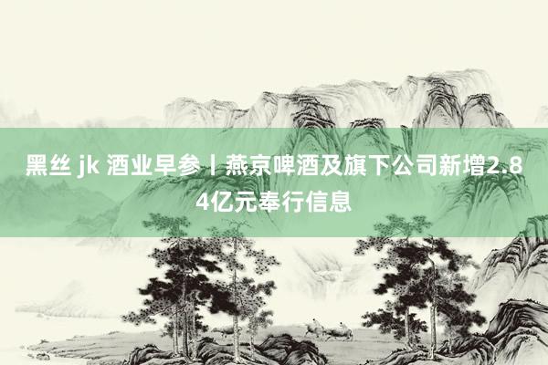 黑丝 jk 酒业早参丨燕京啤酒及旗下公司新增2.84亿元奉行信息