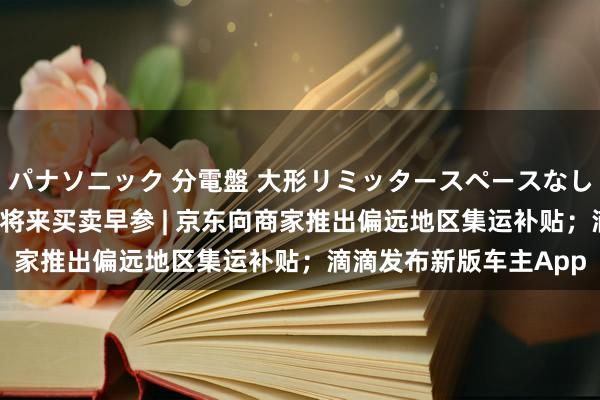 パナソニック 分電盤 大形リミッタースペースなし 露出・半埋込両用形 将来买卖早参 | 京东向商家推出偏远地区集运补贴；滴滴发布新版车主App