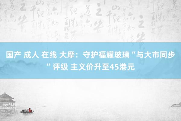 国产 成人 在线 大摩：守护福耀玻璃“与大市同步”评级 主义价升至45港元
