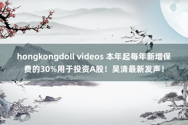 hongkongdoll videos 本年起每年新增保费的30%用于投资A股！吴清最新发声！