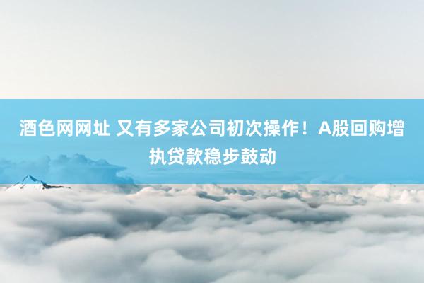 酒色网网址 又有多家公司初次操作！A股回购增执贷款稳步鼓动