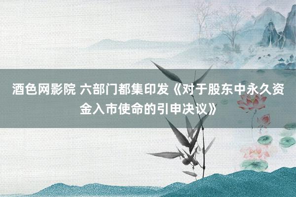 酒色网影院 六部门都集印发《对于股东中永久资金入市使命的引申决议》