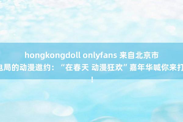 hongkongdoll onlyfans 来自北京市广电局的动漫邀约：“在春天 动漫狂欢”嘉年华喊你来打卡！