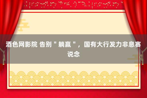 酒色网影院 告别＂躺赢＂，国有大行发力非息赛说念